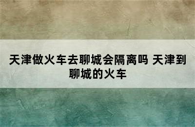 天津做火车去聊城会隔离吗 天津到聊城的火车